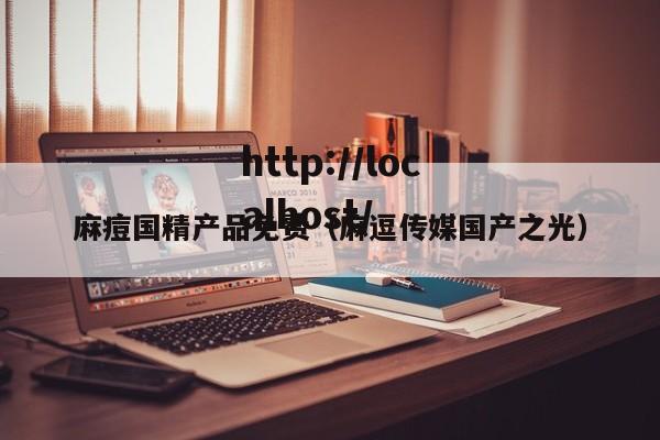麻痘国精产品免费（麻逗传媒国产之光）